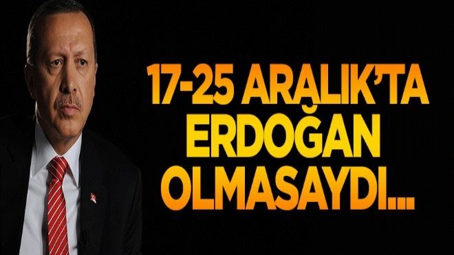17/25 Aralık´ta Erdoğan olmasaydı...
