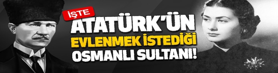 İşte, Atatürk’ün Evlenmek İstediği Osmanlı Sultanı!
