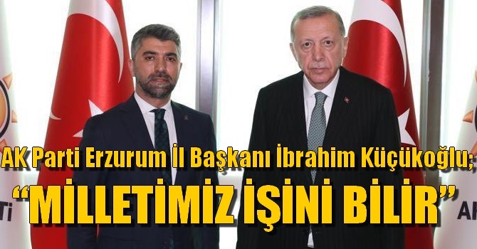 AK Parti Erzurum İl Başkanı İbrahim Küçükoğlu;  “MİLLETİMİZ İŞİNİ BİLİR”